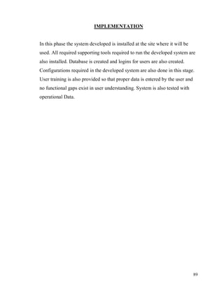 89
IMPLEMENTATION
In this phase the system developed is installed at the site where it will be
used. All required supporting tools required to run the developed system are
also installed. Database is created and logins for users are also created.
Configurations required in the developed system are also done in this stage.
User training is also provided so that proper data is entered by the user and
no functional gaps exist in user understanding. System is also tested with
operational Data.
 