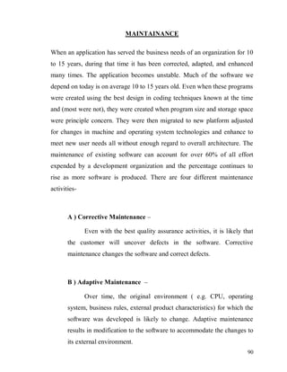 90
MAINTAINANCE
When an application has served the business needs of an organization for 10
to 15 years, during that time it has been corrected, adapted, and enhanced
many times. The application becomes unstable. Much of the software we
depend on today is on average 10 to 15 years old. Even when these programs
were created using the best design in coding techniques known at the time
and (most were not), they were created when program size and storage space
were principle concern. They were then migrated to new platform adjusted
for changes in machine and operating system technologies and enhance to
meet new user needs all without enough regard to overall architecture. The
maintenance of existing software can account for over 60% of all effort
expended by a development organization and the percentage continues to
rise as more software is produced. There are four different maintenance
activities-
A ) Corrective Maintenance –
Even with the best quality assurance activities, it is likely that
the customer will uncover defects in the software. Corrective
maintenance changes the software and correct defects.
B ) Adaptive Maintenance –
Over time, the original environment ( e.g. CPU, operating
system, business rules, external product characteristics) for which the
software was developed is likely to change. Adaptive maintenance
results in modification to the software to accommodate the changes to
its external environment.
 