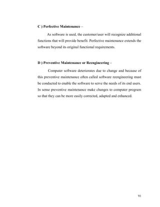 91
C ) Perfective Maintenance –
As software is used, the customer/user will recognize additional
functions that will provide benefit. Perfective maintenance extends the
software beyond its original functional requirements.
D ) Preventive Maintenance or Reengineering –
Computer software deteriorates due to change and because of
this preventive maintenance often called software reengineering must
be conducted to enable the software to serve the needs of its end users.
In sense preventive maintenance make changes to computer program
so that they can be more easily corrected, adapted and enhanced.
 