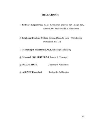 92
BIBLIOGRAPHY
1) Software Engineering, Roger S.Pressman analysis part ,design part,
Edition 2001,McGraw HILL Publication.
2) Relational Database System, Bipin c. Desai, In India 1990,Glagotia
Publication pvt. Ltd.
1) Mastering in Visual Basic.NET, for design and coding
4) Microsoft SQL SERVER 7.0, Ronald R. Talmage
5) BLACK BOOK ,Dreamtech Publication
6) ASP.NET Unleashed , Techmedia Publication
 