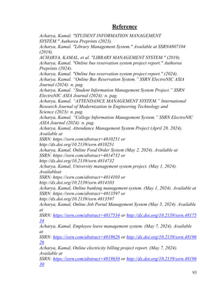 93
Reference
Acharya, Kamal. "STUDENT INFORMATION MANAGEMENT
SYSTEM." Authorea Preprints (2023).
Acharya, Kamal. "Library Management System." Available at SSRN4807104
(2019).
ACHARYA, KAMAL, et al. "LIBRARY MANAGEMENT SYSTEM." (2019).
Acharya, Kamal. "Online bus reservation system project report." Authorea
Preprints (2024).
Acharya, Kamal. "Online bus reservation system project report." (2024).
Acharya, Kamal. “Online Bus Reservation System.” SSRN ElectroNIC ASIA
Journal (2024): n. pag.
Acharya, Kamal. “Student Information Management System Project.” SSRN
ElectroNIC ASIA Journal (2024): n. pag.
Acharya, Kamal. “ATTENDANCE MANAGEMENT SYSTEM.” International
Research Journal of Modernization in Engineering Technology and
Science (2023): n. pag.
Acharya, Kamal. “College Information Management System.” SSRN ElectroNIC
ASIA Journal (2024): n. pag.
Acharya, Kamal, Attendance Management System Project (April 28, 2024).
Available at
SSRN: https://ssrn.com/abstract=4810251 or
http://dx.doi.org/10.2139/ssrn.4810251
Acharya, Kamal, Online Food Order System (May 2, 2024). Available at
SSRN: https://ssrn.com/abstract=4814732 or
http://dx.doi.org/10.2139/ssrn.4814732
Acharya, Kamal, University management system project. (May 1, 2024).
Availableat
SSRN: https://ssrn.com/abstract=4814103 or
http://dx.doi.org/10.2139/ssrn.4814103
Acharya, Kamal, Online banking management system. (May 1, 2024). Available at
SSRN: https://ssrn.com/abstract=4813597 or
http://dx.doi.org/10.2139/ssrn.4813597
Acharya, Kamal, Online Job Portal Management System (May 5, 2024). Available
at
SSRN: https://ssrn.com/abstract=4817534 or http://dx.doi.org/10.2139/ssrn.48175
34
Acharya, Kamal, Employee leave management system. (May 7, 2024). Available
at
SSRN: https://ssrn.com/abstract=4819626 or http://dx.doi.org/10.2139/ssrn.48196
26
Acharya, Kamal, Online electricity billing project report. (May 7, 2024).
Available at
SSRN: https://ssrn.com/abstract=4819630 or http://dx.doi.org/10.2139/ssrn.48196
30
 