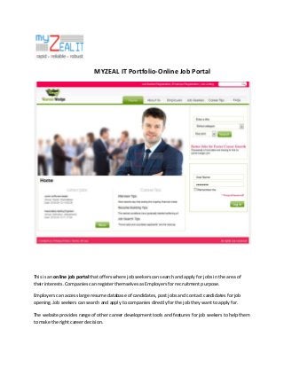 MYZEAL IT Portfolio-Online Job Portal

This is an online job portal that offers where job seekers can search and apply for jobs in the area of
their interests. Companies can register themselves as Employers for recruitment purpose.
Employers can access large resume database of candidates, post jobs and contact candidates for job
opening. Job seekers can search and apply to companies directly for the job they want to apply for.
The website provides range of other career development tools and features for job seekers to help them
to make the right career decision.

 