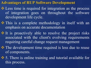 Advantages of RUP Software Development
 Less time is required for integration as the process
of integration goes on throughout the software
development life cycle.
 This is a complete methodology in itself with an
emphasis on accurate documentation
 It is proactively able to resolve the project risks
associated with the client's evolving requirements
requiring careful change request management
 The development time required is less due to reuse
of components.
 5. There is online training and tutorial available for
this process.
 