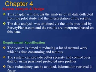 Chapter 4
System Analysis & Design
 This chapter will discuss the analysis of all data collected
from the pilot study and the interpretation of the results.
 The data analysis was obtained via the tools provided by
SurveyPlanet.com and the results are interpreted based on
this data.
Requirement Specification
 The system is aimed at reducing a lot of manual work
which is time consuming and tedious.
 The system can provide better security and control over
data by using password protected user profiles.
 Data redundancy can be avoided, information retrieval is
faster
 