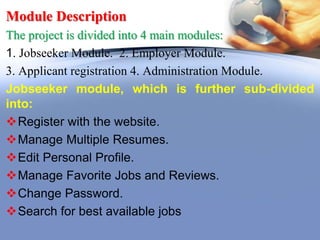 Module Description
The project is divided into 4 main modules:
1. Jobseeker Module. 2. Employer Module.
3. Applicant registration 4. Administration Module.
Jobseeker module, which is further sub-divided
into:
Register with the website.
Manage Multiple Resumes.
Edit Personal Profile.
Manage Favorite Jobs and Reviews.
Change Password.
Search for best available jobs
 