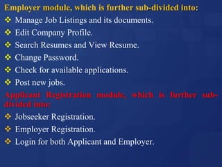 Employer module, which is further sub-divided into:
 Manage Job Listings and its documents.
 Edit Company Profile.
 Search Resumes and View Resume.
 Change Password.
 Check for available applications.
 Post new jobs.
Applicant Registration module, which is further sub-
divided into:
 Jobseeker Registration.
 Employer Registration.
 Login for both Applicant and Employer.
 