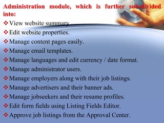 Administration module, which is further sub-divided
into:
View website summary.
Edit website properties.
Manage content pages easily.
Manage email templates.
Manage languages and edit currency / date format.
Manage administrator users.
Manage employers along with their job listings.
Manage advertisers and their banner ads.
Manage jobseekers and their resume profiles.
Edit form fields using Listing Fields Editor.
Approve job listings from the Approval Center.
 