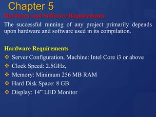 Chapter 5
Hardware and Software Requirements
The successful running of any project primarily depends
upon hardware and software used in its compilation.
Hardware Requirements
 Server Configuration, Machine: Intel Core i3 or above
 Clock Speed: 2.5GHz,
 Memory: Minimum 256 MB RAM
 Hard Disk Space: 8 GB
 Display: 14” LED Monitor
 