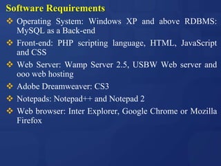 Software Requirements
 Operating System: Windows XP and above RDBMS:
MySQL as a Back-end
 Front-end: PHP scripting language, HTML, JavaScript
and CSS
 Web Server: Wamp Server 2.5, USBW Web server and
ooo web hosting
 Adobe Dreamweaver: CS3
 Notepads: Notepad++ and Notepad 2
 Web browser: Inter Explorer, Google Chrome or Mozilla
Firefox
 