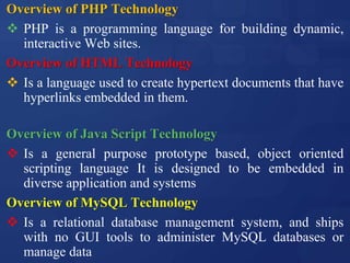 Overview of PHP Technology
 PHP is a programming language for building dynamic,
interactive Web sites.
Overview of HTML Technology
 Is a language used to create hypertext documents that have
hyperlinks embedded in them.
Overview of Java Script Technology
 Is a general purpose prototype based, object oriented
scripting language It is designed to be embedded in
diverse application and systems
Overview of MySQL Technology
 Is a relational database management system, and ships
with no GUI tools to administer MySQL databases or
manage data
 