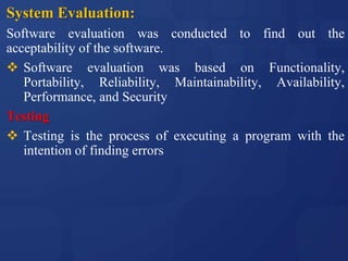 System Evaluation:
Software evaluation was conducted to find out the
acceptability of the software.
 Software evaluation was based on Functionality,
Portability, Reliability, Maintainability, Availability,
Performance, and Security
Testing
 Testing is the process of executing a program with the
intention of finding errors
 