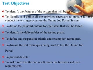 Test Objectives
 To identify the features of the system that will be tested.
 To identify and define all the activities necessary to prepare for and
conduct the testing process on the Online Job Portal System.
 To define the pass/fail criteria for each item that will be tested.
 To identify the deliverables of the testing phase.
 To define any suspension criteria and resumption techniques.
 To discuss the test techniques being used to test the Online Job
Portal.
 To prevent defects.
 To make sure that the end result meets the business and user
requirements.
 