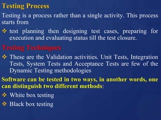 Testing Process
Testing is a process rather than a single activity. This process
starts from
 test planning then designing test cases, preparing for
execution and evaluating status till the test closure.
Testing Techniques
 These are the Validation activities. Unit Tests, Integration
Tests, System Tests and Acceptance Tests are few of the
Dynamic Testing methodologies
Software can be tested in two ways, in another words, one
can distinguish two different methods:
 White box testing
 Black box testing
 