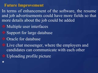 Future Improvement
In terms of enhancement of the software, the resume
and job advertisements could have more fields so that
more details about the job could be added
 Multiple user interfaces
 Support for large database
 Oracle for database
 Live chat messenger, where the employers and
candidates can communicate with each other
 Uploading profile picture
 