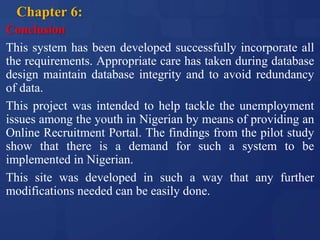 Chapter 6:
Conclusion
This system has been developed successfully incorporate all
the requirements. Appropriate care has taken during database
design maintain database integrity and to avoid redundancy
of data.
This project was intended to help tackle the unemployment
issues among the youth in Nigerian by means of providing an
Online Recruitment Portal. The findings from the pilot study
show that there is a demand for such a system to be
implemented in Nigerian.
This site was developed in such a way that any further
modifications needed can be easily done.
 
