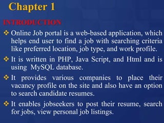 Chapter 1
INTRODUCTION
 Online Job portal is a web-based application, which
helps end user to find a job with searching criteria
like preferred location, job type, and work profile.
 It is written in PHP, Java Script, and Html and is
using MySQL database.
 It provides various companies to place their
vacancy profile on the site and also have an option
to search candidate resumes.
 It enables jobseekers to post their resume, search
for jobs, view personal job listings.
 