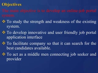 Objectives
The main objective is to develop an online-job portal
system.
 To study the strength and weakness of the existing
system.
 To develop innovative and user friendly job portal
application interface
 To facilitate company so that it can search for the
best candidates available.
 To act as a middle men connecting job seeker and
provider
 