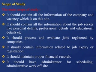 Scope of Study
The main scope of study:-
 It should contain all the information of the company and
vacancy which is on this site.
 It should contain all the information about the job seeker
like personal details, professional details and educational
details etc.
 It should process and evaluate jobs registered by
companies.
 It should contain information related to job expiry or
registration.
 It should maintain proper financial records.
 It should have administrator for scheduling,
administrative work off site.
 