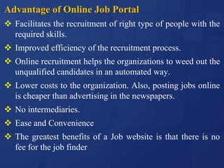 Advantage of Online Job Portal
 Facilitates the recruitment of right type of people with the
required skills.
 Improved efficiency of the recruitment process.
 Online recruitment helps the organizations to weed out the
unqualified candidates in an automated way.
 Lower costs to the organization. Also, posting jobs online
is cheaper than advertising in the newspapers.
 No intermediaries.
 Ease and Convenience
 The greatest benefits of a Job website is that there is no
fee for the job finder
 