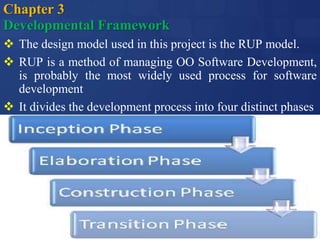 Chapter 3
Developmental Framework
 The design model used in this project is the RUP model.
 RUP is a method of managing OO Software Development,
is probably the most widely used process for software
development
 It divides the development process into four distinct phases
 