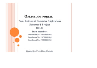 ONLINE JOB PORTAL
Parul Institute of Computer Applications
Semester 5 Project
2021-22
Team members
Enrollment No. 190510101036
Enrollment No. 190510101043
Enrollment No. 190510101045
Guided by: Prof. Hina Chokshi
 