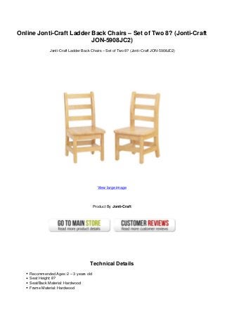 Online Jonti-Craft Ladder Back Chairs – Set of Two 8? (Jonti-Craft
JON-5908JC2)
Jonti-Craft Ladder Back Chairs – Set of Two 8? (Jonti-Craft JON-5908JC2)
View large image
Product By Jonti-Craft
Technical Details
Recommended Ages: 2 – 3 years old
Seat Height: 8?
Seat/Back Material: Hardwood
Frame Material: Hardwood
 
