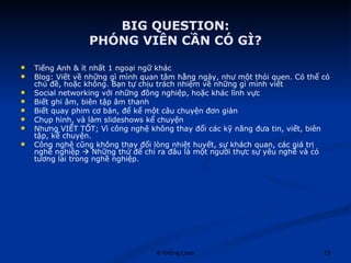 BIG QUESTION: PHÓNG VIÊN CẦN CÓ GÌ? Tiếng Anh & ít nhất 1 ngoại ngữ khác Blog: Viết về những gì mình quan tâm hằng ngày, như một thói quen. Có thể có chủ đề, hoặc không. Bạn tự chịu trách nhiệm về những gì mình viết Social networking với những đồng nghiệp, hoặc khác lĩnh vực Biết ghi âm, biên tập âm thanh Biết quay phim cơ bản, để kể một câu chuyện đơn giản Chụp hình, và làm slideshows kể chuyện Nhưng VIẾT TỐT; Vì công nghệ không thay đổi các kỹ năng đưa tin, viết, biên tập, kể chuyện. Công nghệ cũng không thay đổi lòng nhiệt huyết, sự khách quan, các giá trị nghề nghiệp    Những thứ để chỉ ra đâu là một người thực sự yêu nghề và có tương lai trong nghề nghiệp. 