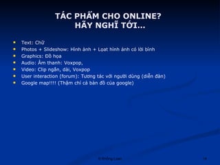 TÁC PHẨM CHO ONLINE? HÃY NGHĨ TỚI… Text: Chữ  Photos + ݺߣshow: Hình ảnh + Lọat hình ảnh có lời bình Graphics: Đồ họa  Audio: Âm thanh: Voxpop,  Video: Clip ngắn, dài, Voxpop  User interaction (forum): Tương tác với người dùng (diễn đàn) Google map!!!! (Thậm chí cả bản đồ của google) 