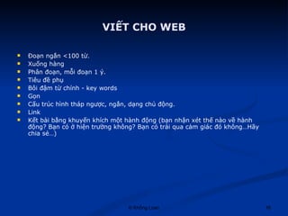 VIẾT CHO WEB Đoạn ngắn <100 từ. Xuống hàng  Phân đoạn, mỗi đoạn 1 ý. Tiêu đề phụ Bôi đậm từ chính - key words Gọn Cấu trúc hình tháp ngược, ngắn, dạng chủ động.  Link Kết bài bằng khuyến khích một hành động (bạn nhận xét thế nào về hành động? Bạn có ở hiện trường không? Bạn có trải qua cảm giác đó không…Hãy chia sẻ…) 