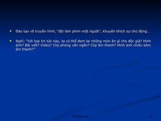 Đào tạo về truyền hình, “đội làm phim một người”, khuyến khích sự chủ động… Nghĩ: “Với loại tin tức này, ta có thể đem lại những món ăn gì cho độc giả? Hình ảnh? Bài viết? Video? Clip phỏng vấn ngắn? Clip âm thanh? Hình ảnh chiếu kèm âm thanh?” 