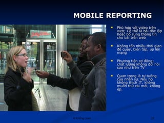 MOBILE REPORTING Phù hợp với video trên web; Có thể là bài độc lập hoặc bổ sung thông tin cho bài trên web Không tốn nhiều thời gian để quay, biên tập, up lên mạng Phương tiện cơ động; chất lượng không đòi hỏi cao như trên TV Quan trọng là tư tưởng của nhân sự. Nếu họ không thích IT, không muốn thử cái mới, không ép. 