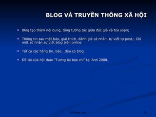   BLOG VÀ TRUYỀN THÔNG XÃ HỘI Blog tạo thêm nội dung, tăng tương tác giữa độc giả và tòa soạn; Thông tin sau mặt báo, giải thích, đánh giá cá nhân, tự viết tự post.; Chỉ một số nhân sự viết blog trên online Tất cả các hãng tin, báo...đều có blog Đề tài của hội thảo “Tương lai báo chí” tại Anh 2008. 
