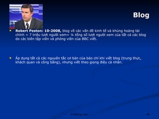 Blog Robert Peston: 10-2008,  blog về các vấn đề kinh tế và khủng hoảng tài chính = 7 triệu lượt người xem= ¼ tổng số lượt người xem của tất cả các blog do các biên tập viên và phóng viên của BBC viết.  Áp dụng tất cả các nguyên tắc cơ bản của báo chí khi viết blog (trung thực, khách quan và công bằng), nhưng viết theo giọng điệu cá nhân.  