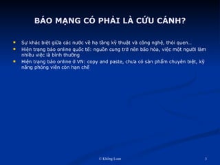 BÁO MẠNG CÓ PHẢI LÀ CỨU CÁNH? Sự khác biệt giữa các nước về hạ tầng kỹ thuật và công nghệ, thói quen… Hiện trạng báo online quốc tế: nguồn cung trở nên bão hòa, việc một người làm nhiều việc là bình thường Hiện trạng báo online ở VN: copy and paste, chưa có sản phẩm chuyên biệt, kỹ năng phóng viên còn hạn chế 
