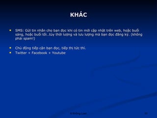 KHÁC SMS: Gửi tin nhắn cho bạn đọc khi có tin mới cập nhật trên web, hoặc buổi sáng, hoặc buổi tối…tùy thời lượng và lưu lượng mà bạn đọc đăng ký. (không phải spam!) Chủ động tiếp cận bạn đọc, tiếp thị tức thì. Twitter + Facebook + Youtube 