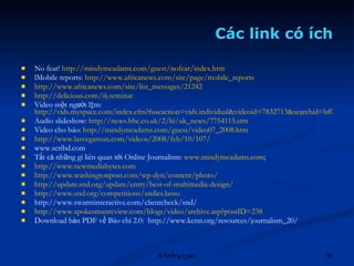 Các link có ích No fear!  http://mindymcadams.com/guest/nofear/index.htm lMobile reports:  http://www.africanews.com/site/page/mobile_reports http://www.africanews.com/site/list_messages/21242 http://delicious.com/iij.seminar   Video một người làm:  http://vids.myspace.com/index.cfm?fuseaction=vids.individual&videoid=7832713&searchid=bf04b7a6-2d3f-498c-8e22-223ed138fdfc Audio slideshow:  http://news.bbc.co.uk/2/hi/uk_news/7754115.stm Video cho báo:  http://mindymcadams.com/guest/video07_2008.htm http://www.lasvegassun.com/videos/2008/feb/10/107/ www.scribd.com Tất cả những gì liên quan tới Online Journalism:  www.mindymcadams.com ;  http://www.newmediabytes.com http://www.washingtonpost.com/wp-dyn/content/photo/ http://update.snd.org/update/entry/best-of-multimedia-design/ http://www.snd.org/competitions/sndies.lasso http://www.swarminteractive.com/clientcheck/snd/ http://www.spokesmanreview.com/blogs/video/archive.asp?postID=238 Download bản PDF về Báo chí 2.0:  http://www.kcnn.org/resources/journalism_20/ 