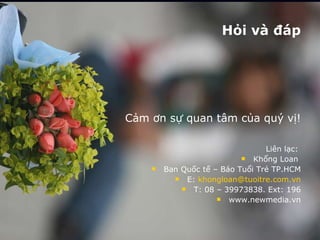Hỏi và đáp Cảm ơn sự quan tâm của quý vị! Liên lạc:  Khổng Loan  Ban Quốc tế – Báo Tuổi Trẻ TP.HCM E:  [email_address] T: 08 – 39973838. Ext: 196 www.newmedia.vn 