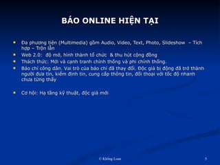 BÁO ONLINE HIỆN TẠI Đa phương tiện (Multimedia) gồm Audio, Video, Text, Photo, ݺߣshow  – Tích hợp – Trộn lẫn Web 2.0:  độ mở, hình thành tổ chức  & thu hút cộng đồng   Thách thức: Mới và cạnh tranh chính thống và phi chính thống. Báo chí công dân. V ai trò của báo chí đã thay đổi. Độc giả bị động đã trở thành người đưa tin, kiểm định tin, cung cấp thông tin, đối thoại với tốc độ nhanh chưa từng thấy Cơ hội: Hạ tầng kỹ thuật, độc giả mới 