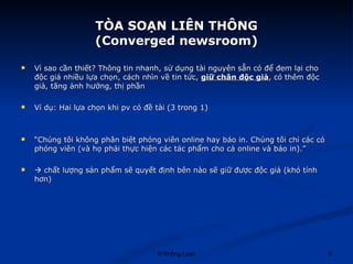 TÒA SOẠN LIÊN THÔNG (Converged newsroom) Vì sao cần thiết? Thông tin nhanh, sử dụng tài nguyên sẵn có để đem lại cho độc giả nhiều lựa chọn, cách nhìn về tin tức,  giữ chân độc giả , có thêm độc giả, tăng ảnh hưởng, thị phần Ví dụ: Hai lựa chọn khi pv có đề tài (3 trong 1) “ Chúng tôi không phân biệt phóng viên online hay báo in. Chúng tôi chỉ các có phóng viên (và họ phải thực hiện các tác phẩm cho cả online và báo in).”    chất lượng sản phẩm sẽ quyết định bên nào sẽ giữ được độc giả (khó tính hơn) 