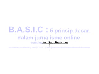 B.A.S.I.C :   5  prinsip   dasar   dalam   jurnalisme  online  acording  to : Paul Bradshaw ( http://onlinejournalismblog.com/2008/02/14/basic-principles-of-online-journalism-b-is-for-brevity/ )  