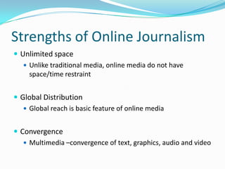 Strengths of Online Journalism
 Unlimited space
    Unlike traditional media, online media do not have
     space/time restraint


 Global Distribution
    Global reach is basic feature of online media


 Convergence
    Multimedia –convergence of text, graphics, audio and video
 