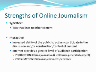 Strengths of Online Journalism
 Hypertext
    Text that links to other content


 Interactive
    Increased ability of the public to actively participate in the
     discussion and/or construction/control of content
    Internet provides a greater level of audience participation:
        PRODUCTION: Citizen journalism & UGC (user-generated content)
        CONSUMPTION: Discussion/comments/feedback
 