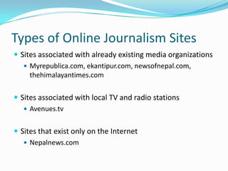 Types of Online Journalism Sites
 Sites associated with already existing media organizations
    Myrepublica.com, ekantipur.com, newsofnepal.com,
     thehimalayantimes.com

 Sites associated with local TV and radio stations
    Avenues.tv


 Sites that exist only on the Internet
    Nepalnews.com
 