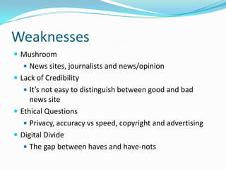 Weaknesses
 Mushroom
    News sites, journalists and news/opinion
 Lack of Credibility
    It’s not easy to distinguish between good and bad
     news site
 Ethical Questions
    Privacy, accuracy vs speed, copyright and advertising
 Digital Divide
    The gap between haves and have-nots
 