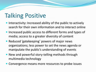 Talking Positive
 Interactivity: Increased ability of the public to actively
    search for their own information and to interact online
   Increased public access to different forms and types of
    media; access to a greater diversity of content
   Reduced ‘gatekeeping’ powers of major news
    organizations; less power to set the news agenda or
    manipulate the public’s understanding of events
   New and powerful story-telling methods through
    multimedia technology
   Convergence means more resources to probe issues
 
