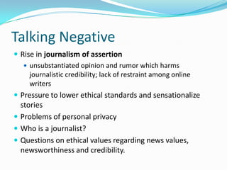 Talking Negative
 Rise in journalism of assertion
    unsubstantiated opinion and rumor which harms
     journalistic credibility; lack of restraint among online
     writers
 Pressure to lower ethical standards and sensationalize
  stories
 Problems of personal privacy
 Who is a journalist?
 Questions on ethical values regarding news values,
  newsworthiness and credibility.
 
