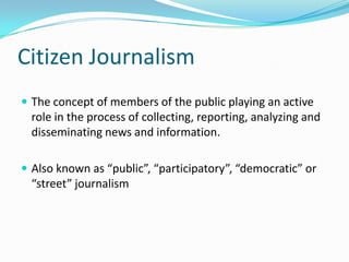 Citizen Journalism
 The concept of members of the public playing an active
  role in the process of collecting, reporting, analyzing and
  disseminating news and information.

 Also known as “public”, “participatory”, “democratic” or
  “street” journalism
 