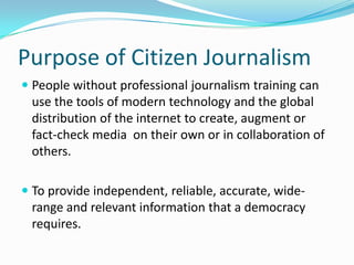 Purpose of Citizen Journalism
 People without professional journalism training can
  use the tools of modern technology and the global
  distribution of the internet to create, augment or
  fact-check media on their own or in collaboration of
 others.

 To provide independent, reliable, accurate, wide-
 range and relevant information that a democracy
 requires.
 