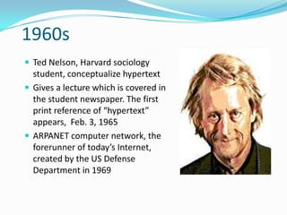 1960s
 Ted Nelson, Harvard sociology
  student, conceptualize hypertext
 Gives a lecture which is covered in
  the student newspaper. The first
  print reference of “hypertext”
  appears, Feb. 3, 1965
 ARPANET computer network, the
  forerunner of today’s Internet,
  created by the US Defense
  Department in 1969
 