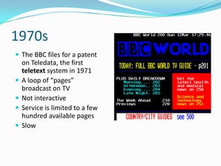 1970s
 The BBC files for a patent
    on Teledata, the first
    teletext system in 1971
   A loop of “pages”
    broadcast on TV
   Not interactive
   Service is limited to a few
    hundred available pages
   Slow
 